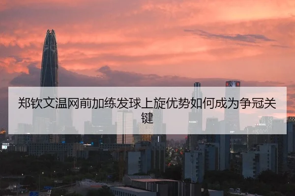 郑钦文温网前加练发球上旋优势如何成为争冠关键