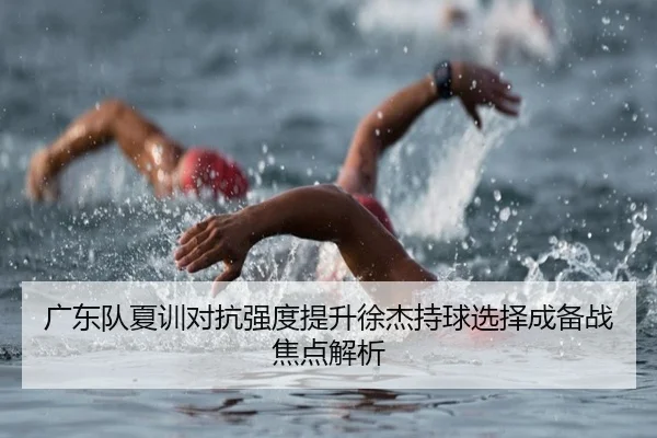 广东队夏训对抗强度提升徐杰持球选择成备战焦点解析