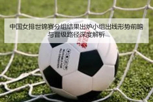 中国女排世锦赛分组结果出炉小组出线形势前瞻与晋级路径深度解析
