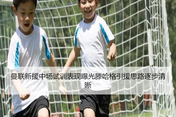 曼联新援中场试训表现曝光滕哈格引援思路逐步清晰