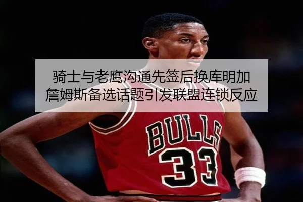 骑士与老鹰沟通先签后换库明加 詹姆斯备选话题引发联盟连锁反应